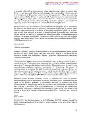 Generated by Foxit PDF Creator © Foxit Software
                                                 http://www.foxitsoftware.com For evaluation only.



or potential effects, of the nonconformity when nonconforming product is detected after
delivery or use has started. When nonconforming product is corrected the product is subject
to re-verification to demonstrate conformity to the requirements. When nonconforming
product is detected after delivery or use has started, Packages takes action appropriate to the
effects, or potential effects, of the nonconformity. Records of the nature of nonconformities
and any subsequent actions taken, including concessions obtained, are maintained.
Supporting Documentation QOP-83-01 Control of Nonconforming Product

Analysis of data Packages determines, collects and analyzes appropriate data to demonstrate
the suitability and effectiveness of the quality management system and to evaluate where
continual improvement of the effectiveness of the quality management system can be made.
This includes data generated as a result of monitoring and measurement and from other
relevant sources. The analysis of data provides information relating to:customer satisfaction
conformity to product requirements characteristics and trends of processes and products
including opportunities for preventive action and suppliers, Supporting Documentation QOP-
56-01 Management Review

Improvement

Continual improvement

Packages continually improves the effectiveness of the quality management system through
the use of the quality policy, quality objectives, audit results, analysis of data, corrective and
preventive actions and management reviews. Supporting Documentation QOP-85-01
Continual Improvement

Corrective action Packages takes action to eliminate the causes of nonconformities in order to
prevent recurrence. Corrective actions are appropriate to the effects of the nonconformities
encountered. A documented procedure is established to define requirements for: a) reviewing
nonconformities (including customer complaints), b) determining the causes of
nonconformities, c) evaluating the need for action to ensure that nonconformities do not
recur, d) determining and implementing action needed, and records of the results of action
taken reviewing the effectiveness of the corrective action taken. Supporting Documentation
QOP-85-02 Customer Complaints QOP-85-03 Corrective and Preventive Actions

Preventive action Packages determines actions to eliminate the causes of potential
nonconformities in order to prevent their occurrence. Preventive actions are appropriate to the
effects of the potential problems. A documented procedure is established to define
requirements for: a) determining potential nonconformities and their causes, b) evaluating the
need for action to prevent occurrence of nonconformities, c) determining and implementing
action needed, d) records of results of action taken and e) reviewing the effectiveness of the
preventive action taken. Supporting Documentation QOP-85-03 Corrective and Preventive
Actions

1987 version

ISO 9000:1987 had the same structure as the UK Standard BS 5750, with three 'models' for
quality management systems, the selection of which was based on the scope of activities of
the organization:


                                                                                               18
 