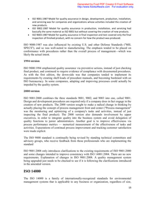 Generated by Foxit PDF Creator © Foxit Software
                                                 http://www.foxitsoftware.com For evaluation only.



      ISO 9001:1987 Model for quality assurance in design, development, production, installation,
       and servicing was for companies and organizations whose activities included the creation of
       new products.
      ISO 9002:1987 Model for quality assurance in production, installation, and servicing had
       basically the same material as ISO 9001 but without covering the creation of new products.
      ISO 9003:1987 Model for quality assurance in final inspection and test covered only the final
       inspection of finished product, with no concern for how the product was produced.

ISO 9000:1987 was also influenced by existing U.S. and other Defense Standards ("MIL
SPECS"), and so was well-suited to manufacturing. The emphasis tended to be placed on
conformance with procedures rather than the overall process of management—which was
likely the actual intent.

1994 version

ISO 9000:1994 emphasized quality assurance via preventive actions, instead of just checking
final product, and continued to require evidence of compliance with documented procedures.
As with the first edition, the down-side was that companies tended to implement its
requirements by creating shelf-loads of procedure manuals, and becoming burdened with an
ISO bureaucracy. In some companies, adapting and improving processes could actually be
impeded by the quality system.

2000 version

ISO 9001:2000 combines the three standards 9001, 9002, and 9003 into one, called 9001.
Design and development procedures are required only if a company does in fact engage in the
creation of new products. The 2000 version sought to make a radical change in thinking by
actually placing the concept of process management front and center ("Process management"
was the monitoring and optimizing of a company's tasks and activities, instead of just
inspecting the final product). The 2000 version also demands involvement by upper
executives, in order to integrate quality into the business system and avoid delegation of
quality functions to junior administrators. Another goal is to improve effectiveness via
process performance metrics — numerical measurement of the effectiveness of tasks and
activities. Expectations of continual process improvement and tracking customer satisfaction
were made explicit.

The ISO 9000 standard is continually being revised by standing technical committees and
advisory groups, who receive feedback from those professionals who are implementing the
standard

ISO 9001:2008 only introduces clarifications to the existing requirements of ISO 9001:2000
and some changes intended to improve consistency with ISO 14001:2004. There are no new
requirements. Explanation of changes in ISO 9001:2008. A quality management system
being upgraded just needs to be checked to see if it is following the clarifications introduced
in the amended version.

ISO 14000
The ISO 14000 is a family of internationally-recognized standards for environmental
management systems that is applicable to any business or organization, regardless of size,

                                                                                                 19
 