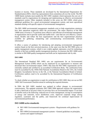 Generated by Foxit PDF Creator © Foxit Software
                                               http://www.foxitsoftware.com For evaluation only.



location or income. These standards are developed by the International Organization for
Standardization (ISO), which has representation from committees all over the world. The ISO
14000 family includes most notably the ISO 14001 standard, which represents the core set of
standards used by organizations for designing and implementing an effective environmental
management system. Other standards included in this series are ISO 14004, which gives
additional guidelines for a good environmental management system, and more specialized
standards dealing with specific aspects of environmental management.

The ISO 14000 environmental management standards exist to help organizations minimize
how their operations negatively affect the environment. The major objective of the ISO
14000 series of norms is "to promote more effective and efficient environmental management
in organizations and to provide useful and usable tools - ones that are cost effective, system-
based, flexible and reflect the best organizations and the best organizational practices
available for gathering, interpreting and communicating environmentally relevant
information"

It offers a source of guidance for introducing and adopting environmental management
systems based on the best universal practices, in the same way that the ISO 9000 series on
quality management systems, which is now widely applied, represents a tool for technology
transfer of the best available quality management practices. In structure the ISO 14000 series
is similar to ISO 9000 quality management and both can be implemented side by side.

ISO 14001

The International Standard ISO 14001 sets out requirements for an Environmental
Management System (EMS) which can be employed by an organization to measure and
document their environmental impact. EMS’s that meet the ISO 14001 requirements can be
externally audited and certified by an accredited Certification Body. The certification body
must be accredited by the ANSI-ASQ National Accreditation Board in the USA, the United
Kingdom Accreditation Service in the UK, or the National Accreditation Board in Ireland.
Certification auditors need to be accredited by the International Registrar of Certification
Auditors.

To check whether an organization is ready for certification to ISO 14001 they can use an ISO
14001 Self Assessment Checklist aimed at outlining the required elements.

In 2004, the ISO 14001 standard was updated to reflect changes in environmental
consciousness. The updated systematic ISO 14001:2004 approach requires the organization
to take a hard look at all areas where its activities have an environmental impact. It can lead
to benefits such as the following: reduced cost of waste management, savings in consumption
of energy and materials, lower distribution costs, improved corporate image among
regulators, customers and the public, and framework for continual improvement of
environmental performance.

ISO 14000 series standards

    ISO 14001 Environmental management systems—Requirements with guidance for
     use
    ISO 14004 Environmental management systems—General guidelines on principles,
     systems and support techniques

                                                                                            20
 