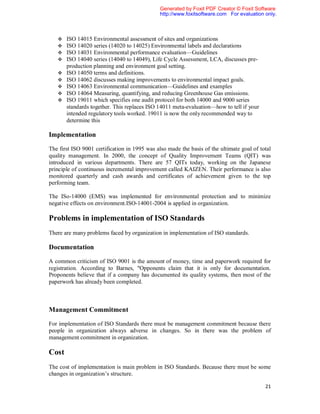 Generated by Foxit PDF Creator © Foxit Software
                                               http://www.foxitsoftware.com For evaluation only.



      ISO 14015 Environmental assessment of sites and organizations
      ISO 14020 series (14020 to 14025) Environmental labels and declarations
      ISO 14031 Environmental performance evaluation—Guidelines
      ISO 14040 series (14040 to 14049), Life Cycle Assessment, LCA, discusses pre-
       production planning and environment goal setting.
      ISO 14050 terms and definitions.
      ISO 14062 discusses making improvements to environmental impact goals.
      ISO 14063 Environmental communication—Guidelines and examples
      ISO 14064 Measuring, quantifying, and reducing Greenhouse Gas emissions.
      ISO 19011 which specifies one audit protocol for both 14000 and 9000 series
       standards together. This replaces ISO 14011 meta-evaluation—how to tell if your
       intended regulatory tools worked. 19011 is now the only recommended way to
       determine this

Implementation

The first ISO 9001 certification in 1995 was also made the basis of the ultimate goal of total
quality management. In 2000, the concept of Quality Improvement Teams (QIT) was
introduced in various departments. There are 57 QITs today, working on the Japanese
principle of continuous incremental improvement called KAIZEN. Their performance is also
monitored quarterly and cash awards and certificates of achievement given to the top
performing team.

The ISo-14000 (EMS) was implemented for environmental protection and to minimize
negative effects on environment.ISO-14001-2004 is applied in organization.

Problems in implementation of ISO Standards
There are many problems faced by organization in implementation of ISO standards.

Documentation

A common criticism of ISO 9001 is the amount of money, time and paperwork required for
registration. According to Barnes, "Opponents claim that it is only for documentation.
Proponents believe that if a company has documented its quality systems, then most of the
paperwork has already been completed.



Management Commitment

For implementation of ISO Standards there must be management commitment because there
people in organization always adverse in changes. So in there was the problem of
management commitment in organization.

Cost
The cost of implementation is main problem in ISO Standards. Because there must be some
changes in organization’s structure.

                                                                                           21
 