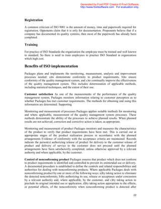 Generated by Foxit PDF Creator © Foxit Software
                                                http://www.foxitsoftware.com For evaluation only.



Registration

A common criticism of ISO 9001 is the amount of money, time and paperwork required for
registration. Opponents claim that it is only for documentation. Proponents believe that if a
company has documented its quality systems, then most of the paperwork has already been
completed.

Training

For practice of ISO Standards the organization the employee must be trained and well known
to standard. So there is need to train employees to practice ISO Standard in organization
which high cost.

Benefits of ISO implementation
Packages plans and implements the monitoring, measurement, analysis and improvement
processes needed: a)to demonstrate conformity to product requirements, b)to ensure
conformity of the quality management system, and c)to continually improve the effectiveness
of the quality management system. This includes determination of applicable methods,
including statistical techniques, and the extent of their use.

Customer satisfaction As one of the measurements of the performance of the quality
management system, Packages monitors information relating to customer perception as to
whether Packages has met customer requirements. The methods for obtaining and using this
information are determined. Supporting

Monitoring and measurement of processes Packages applies suitable methods for monitoring
and where applicable, measurement of the quality management system processes. These
methods demonstrate the ability of the processes to achieve planned results. When planned
results are not achieved, correction and corrective action is taken, as appropriate.

Monitoring and measurement of product Packages monitors and measures the characteristics
of the product to verify that product requirements have been met. This is carried out at
appropriate stages of the product realization process in accordance with the planned
arrangements Evidence of conformity with the acceptance criteria are maintained. Records
indicate the person(s) authorizing release of product for delivery to the customer release of
product and delivery of service to the customer does not proceed until the planned
arrangements have been satisfactorily completed, unless otherwise approved by a relevant
authority and where applicable, by the customer.

Control of nonconforming product Packages ensures that product which does not conform
to product requirements is identified and controlled to prevent its unintended use or delivery.
A documented procedure is established to define the controls and related responsibilities and
authorities for dealing with nonconforming products. Where applicable Packages deals with
nonconforming product by one or more of the following ways: a)by taking action to eliminate
the detected nonconformity, b)by authorizing its use, release or acceptance under concession
by a relevant authority and, where applicable, by the customer, and c)by taking action to
preclude its original intended use or application. d)by taking action appropriate to the effects,
or potential effects, of the nonconformity when nonconforming product is detected after

                                                                                              22
 