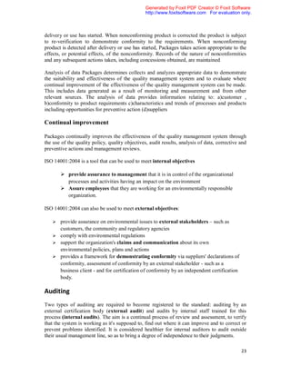 Generated by Foxit PDF Creator © Foxit Software
                                                 http://www.foxitsoftware.com For evaluation only.



delivery or use has started. When nonconforming product is corrected the product is subject
to re-verification to demonstrate conformity to the requirements. When nonconforming
product is detected after delivery or use has started, Packages takes action appropriate to the
effects, or potential effects, of the nonconformity. Records of the nature of nonconformities
and any subsequent actions taken, including concessions obtained, are maintained

Analysis of data Packages determines collects and analyzes appropriate data to demonstrate
the suitability and effectiveness of the quality management system and to evaluate where
continual improvement of the effectiveness of the quality management system can be made.
This includes data generated as a result of monitoring and measurement and from other
relevant sources. The analysis of data provides information relating to: a)customer ,
b)conformity to product requirements c)characteristics and trends of processes and products
including opportunities for preventive action (d)suppliers

Continual improvement

Packages continually improves the effectiveness of the quality management system through
the use of the quality policy, quality objectives, audit results, analysis of data, corrective and
preventive actions and management reviews.

ISO 14001:2004 is a tool that can be used to meet internal objectives

        provide assurance to management that it is in control of the organizational
         processes and activities having an impact on the environment
        Assure employees that they are working for an environmentally responsible
         organization.

ISO 14001:2004 can also be used to meet external objectives:

    provide assurance on environmental issues to external stakeholders – such as
       customers, the community and regulatory agencies
    comply with environmental regulations
    support the organization's claims and communication about its own
       environmental policies, plans and actions
    provides a framework for demonstrating conformity via suppliers' declarations of
       conformity, assessment of conformity by an external stakeholder - such as a
       business client - and for certification of conformity by an independent certification
       body.

Auditing
Two types of auditing are required to become registered to the standard: auditing by an
external certification body (external audit) and audits by internal staff trained for this
process (internal audits). The aim is a continual process of review and assessment, to verify
that the system is working as it's supposed to, find out where it can improve and to correct or
prevent problems identified. It is considered healthier for internal auditors to audit outside
their usual management line, so as to bring a degree of independence to their judgments.

                                                                                               23
 