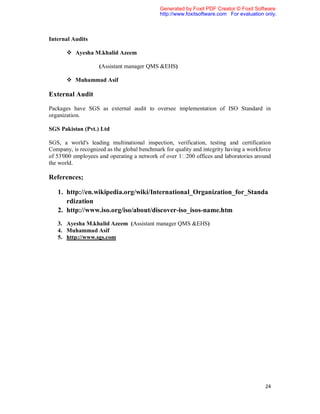 Generated by Foxit PDF Creator © Foxit Software
                                             http://www.foxitsoftware.com For evaluation only.



Internal Audits

        Ayesha M.khalid Azeem

                    (Assistant manager QMS &EHS)

        Muhammad Asif

External Audit

Packages have SGS as external audit to oversee implementation of ISO Standard in
organization.

SGS Pakistan (Pvt.) Ltd

SGS, a world's leading multinational inspection, verification, testing and certification
Company, is recognized as the global benchmark for quality and integrity having a workforce
of 53'000 employees and operating a network of over 1 200 offices and laboratories around
the world.

References;

   1. http://en.wikipedia.org/wiki/International_Organization_for_Standa
      rdization
   2. http://www.iso.org/iso/about/discover-iso_isos-name.htm
   3. Ayesha M.khalid Azeem (Assistant manager QMS &EHS)
   4. Muhammad Asif
   5. http://www.sgs.com




                                                                                         24
 
