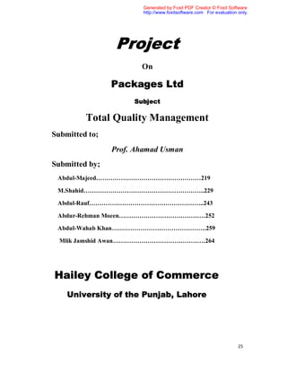 Generated by Foxit PDF Creator © Foxit Software
                        http://www.foxitsoftware.com For evaluation only.




                 Project
                       On

                Packages Ltd
                     Subject

         Total Quality Management
Submitted to;
                Prof. Ahamad Usman
Submitted by;
 Abdul-Majeed……………………………………………219

 M.Shahid…………………………………………………..229

 Abdul-Rauf………………………………………………..243

 Abdur-Rehman Moeen……………………………………252

 Abdul-Wahab Khan……………………………………….259

  Mlik Jamshid Awan………………………………………264




Hailey College of Commerce
    University of the Punjab, Lahore




                                                                    25
 