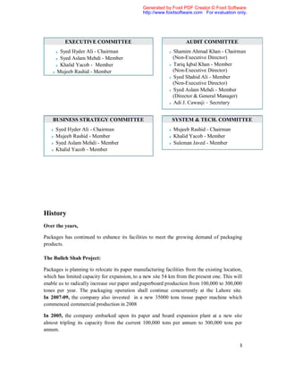 Generated by Foxit PDF Creator © Foxit Software
                                               http://www.foxitsoftware.com For evaluation only.




          EXECUTIVE COMMITTEE                                       AUDIT COMMITTEE
       Syed Hyder Ali - Chairman                             Shamim Ahmad Khan - Chairman
       Syed Aslam Mehdi - Member                             (Non-Executive Director)
       Khalid Yacob - Member                                 Tariq Iqbal Khan - Member
      Mujeeb Rashid - Member                                 (Non-Executive Director)
                                                             Syed Shahid Ali - Member
                                                             (Non-Executive Director)
                                                             Syed Aslam Mehdi - Member
                                                             (Director & General Manager)
                                                             Adi J. Cawasji – Secretary


    BUSINESS STRATEGY COMMITTEE                              SYSTEM & TECH. COMMITTEE
     Syed Hyder Ali - Chairman                                Mujeeb Rashid - Chairman
     Mujeeb Rashid - Member                                   Khalid Yacob - Member
     Syed Aslam Mehdi - Member                                Suleman Javed - Member
     Khalid Yacob - Member




History
Over the years,

Packages has continued to enhance its facilities to meet the growing demand of packaging
products.

The Bulleh Shah Project:

Packages is planning to relocate its paper manufacturing facilities from the existing location,
which has limited capacity for expansion, to a new site 54 km from the present one. This will
enable us to radically increase our paper and paperboard production from 100,000 to 300,000
tones per year. The packaging operation shall continue concurrently at the Lahore site.
In 2007-09, the company also invested in a new 35000 tons tissue paper machine which
commenced commercial production in 2008

In 2005, the company embarked upon its paper and board expansion plant at a new site
almost tripling its capacity from the current 100,000 tons per annum to 300,000 tons per
annum.

                                                                                             3
 
