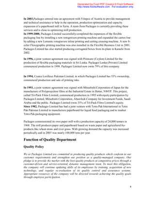 Generated by Foxit PDF Creator © Foxit Software
                                               http://www.foxitsoftware.com For evaluation only.



In 2003,Packages entered into an agreement with Vimpex of Austria to provide management
and technical assistance to help in the operation, production optimization and capacity
expansion of a paperboard mill in Syria. A team from Packages is currently providing these
services and is close to optimizing mill production.
In 1999-2000, Packages Limited successfully completed the expansion of the flexible
packaging line by installing a new rotogravure printing machine and expanded the carton line
by adding a new Lemanic rotogravure inline printing and cutting creasing machine. A new 8-
color Flexographic printing machine was also installed in the Flexible Business Unit in 2001.
Packages Limited has also started producing corrugated boxes from its plant in Karachi from
2002.

In 1996, a joint venture agreement was signed with Printcare (Ceylon) Limited for the
production of flexible packaging materials in Sri Lanka. Packages Lanka (Private) Limited
commenced production in 1998. Packages Limited now owns 79% of this company.


In 1994, Coates Lorilleux Pakistan Limited, in which Packages Limited has 55% ownership,
commenced production and sale of printing inks.

In 1993, a joint venture agreement was signed with Mitsubishi Corporation of Japan for the
manufacture of Polypropylene films at the Industrial Estate in Hattar, NWFP. This project,
called Tri-Pack Films Limited, commenced production in 1995 with equity participation by
Packages Limited, Mitsubishi Corporation, Altawfeek Company for Investment Funds, Saudi
Arabia and the public. Packages Limited owns 33% of Tri-Pack Films Limited's equity.
Since 1982, Packages Limited has had a joint venture with Tetra Pak International in Tetra
Pak Pakistan Limited to manufacture paperboard for liquid food packaging and to market
Tetra Pak packaging equipment.

Packages commissioned its own paper mill with a production capacity of 24,000 tonnes in
1968. The mill produces paper and paperboard based on waste paper and agricultural by-
products like wheat straw and river grass. With growing demand the capacity was increased
periodically and in 2003 was nearly 100,000 tons per year.

Function of Quality Department
Quality Policy

We at Packages Limited are committed to producing quality products which conform to our
customer requirements and strengthen our position as a quality-managed company. Our
pledge is to provide the market with the best quality products at competitive prices through a
customer-driven and service-oriented, dynamic management team. To meet this obligation,
the company will continue updating skills of its employees by training, acquisition of new
technology, and regular re-evaluation of its quality control and assurance systems.
Appropriate resources of the company will be directed towards achieving the quality goals
through employee participation.


                                                                                            4
 