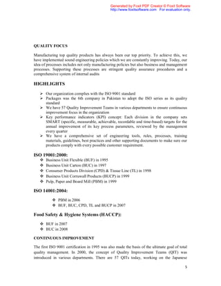 Generated by Foxit PDF Creator © Foxit Software
                                               http://www.foxitsoftware.com For evaluation only.




QUALITY FOCUS

Manufacturing top quality products has always been our top priority. To achieve this, we
have implemented sound engineering policies which we are constantly improving. Today, our
idea of processes includes not only manufacturing policies but also business and management
processes. Supporting these processes are stringent quality assurance procedures and a
comprehensive system of internal audits

HIGHLIGHTS

    Our organization complies with the ISO 9001 standard
    Packages was the 6th company in Pakistan to adopt the ISO series as its quality
     standard
    We have 57 Quality Improvement Teams in various departments to ensure continuous
     improvement focus in the organization
    Key performance indicators (KPI) concept: Each division in the company sets
     SMART (specific, measurable, achievable, recordable and time-based) targets for the
     annual improvement of its key process parameters, reviewed by the management
     every quarter
    We have a comprehensive set of engineering tools, rules, processes, training
     materials, guidelines, best practices and other supporting documents to make sure our
     products comply with every possible customer requirement.

ISO 19001:2000:
      Business Unit Flexible (BUF) in 1995
      Business Unit Carton (BUC) in 1997
      Consumer Products Division (CPD) & Tissue Line (TL) in 1998
      Business Unit Corruwall Products (BUCP) in 1999
      Pulp, Paper and Board Mill (PBM) in 1999

ISO 14001:2004:
            PBM in 2006
            BUF, BUC, CPD, TL and BUCP in 2007

Food Safety & Hygiene Systems (HACCP):
    BUF in 2007
    BUC in 2008

CONTINUOUS IMPROVEMENT

The first ISO 9001 certification in 1995 was also made the basis of the ultimate goal of total
quality management. In 2000, the concept of Quality Improvement Teams (QIT) was
introduced in various departments. There are 57 QITs today, working on the Japanese

                                                                                            5
 