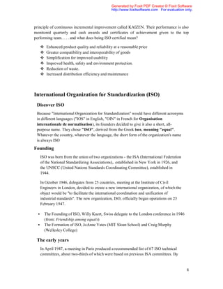 Generated by Foxit PDF Creator © Foxit Software
                                                   http://www.foxitsoftware.com For evaluation only.



principle of continuous incremental improvement called KAIZEN. Their performance is also
monitored quarterly and cash awards and certificates of achievement given to the top
performing team. . . . and what does being ISO certified mean?

          Enhanced product quality and reliability at a reasonable price
          Greater compatibility and interoperability of goods
          Simplification for improved usability
          Improved health, safety and environment protection.
          Reduction of waste.
          Increased distribution efficiency and maintenance




International Organization for Standardization (ISO)
 Discover ISO
 Because "International Organization for Standardization" would have different acronyms
 in different languages ("IOS" in English, "OIN" in French for Organisation
 internationale de normalisation), its founders decided to give it also a short, all-
 purpose name. They chose "ISO", derived from the Greek isos, meaning "equal".
 Whatever the country, whatever the language, the short form of the organization's name
 is always ISO

Founding
      ISO was born from the union of two organizations - the ISA (International Federation
      of the National Standardizing Associations),. established in New York in 1926, and
      the UNSCC (United Nations Standards Coordinating Committee), established in
      1944.

      In October 1946, delegates from 25 countries, meeting at the Institute of Civil
      Engineers in London, decided to create a new international organization, of which the
      object would be "to facilitate the international coordination and unification of
      industrial standards". The new organization, ISO, officially began operations on 23
      February 1947.

         The Founding of ISO, Willy Kuert, Swiss delegate to the London conference in 1946
          (from: Friendship among equals)
         The Formation of ISO, JoAnne Yates (MIT Sloan School) and Craig Murphy
          (Wellesley College)

 The early years
      In April 1947, a meeting in Paris produced a recommended list of 67 ISO technical
      committees, about two-thirds of which were based on previous ISA committees. By


                                                                                                6
 