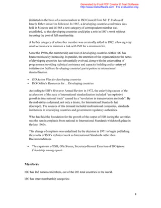 Generated by Foxit PDF Creator © Foxit Software
                                                  http://www.foxitsoftware.com For evaluation only.



      (initiated on the basis of a memorandum to ISO Council from Mr. F. Hadass of
      Israel). Other initiatives followed. In 1967, a developing countries conference was
      held in Moscow and in1968 a new category of correspondent member was
      established, so that developing countries could play a role in ISO’s work without
      incurring the cost of full membership.

      A further category of subscriber member was eventually added in 1992, allowing very
      small economies to maintain a link with ISO for a minimum fee.

      Since the 1960s, the membership and role of developing countries within ISO has
      been continuously increasing. In parallel, the attention of the organization to the needs
      of developing countries has substantially evolved, along with the undertaking of
      programmes providing technical assistance and capacity building and a variety of
      initiatives to facilitate developing countries' participation in international
      standardization.

       ISO Action Plan for developing countries
       ISO Online's Resources for ... Developing countries

      According to ISO’s first-ever Annual Review in 1972, the underlying causes of the
      acceleration of the pace of international standardization included “an explosive
      growth in international trade” caused by a “revolution in transportation methods”. By
      the mid-sixties a demand, not only a desire, for International Standards had
      developed. The sources of this demand included multinational companies, standards
      institutions in developing countries and government regulatory authorities.

      What had laid the foundation for the growth of the output of ISO during the seventies
      was the turn in emphasis from national to International Standards which took place in
      the late 1960s.

      This change of emphasis was underlined by the decision in 1971 to begin publishing
      the results of ISO’s technical work as International Standards rather then
      Recommendations.

       The expansion of ISO, Olle Sturen, Secretary-General Emeritus of ISO (from:
        Friendship among equals



Members

ISO has 163 national members, out of the 203 total countries in the world.

ISO has three membership categories:




                                                                                                  8
 