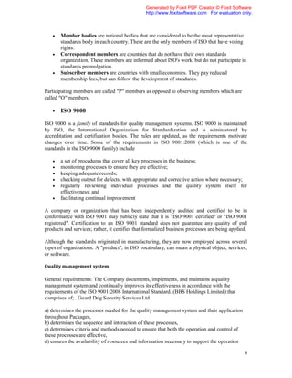 Generated by Foxit PDF Creator © Foxit Software
                                                http://www.foxitsoftware.com For evaluation only.



      Member bodies are national bodies that are considered to be the most representative
       standards body in each country. These are the only members of ISO that have voting
       rights.
      Correspondent members are countries that do not have their own standards
       organization. These members are informed about ISO's work, but do not participate in
       standards promulgation.
      Subscriber members are countries with small economies. They pay reduced
       membership fees, but can follow the development of standards.

Participating members are called "P" members as opposed to observing members which are
called "O" members.

      ISO 9000

ISO 9000 is a family of standards for quality management systems. ISO 9000 is maintained
by ISO, the International Organization for Standardization and is administered by
accreditation and certification bodies. The rules are updated, as the requirements motivate
changes over time. Some of the requirements in ISO 9001:2008 (which is one of the
standards in the ISO 9000 family) include

      a set of procedures that cover all key processes in the business;
      monitoring processes to ensure they are effective;
      keeping adequate records;
      checking output for defects, with appropriate and corrective action where necessary;
      regularly reviewing individual processes and the quality system itself for
       effectiveness; and
      facilitating continual improvement

A company or organization that has been independently audited and certified to be in
conformance with ISO 9001 may publicly state that it is "ISO 9001 certified" or "ISO 9001
registered". Certification to an ISO 9001 standard does not guarantee any quality of end
products and services; rather, it certifies that formalized business processes are being applied.

Although the standards originated in manufacturing, they are now employed across several
types of organizations. A "product", in ISO vocabulary, can mean a physical object, services,
or software.

Quality management system

General requirements: The Company documents, implements, and maintains a quality
management system and continually improves its effectiveness in accordance with the
requirements of the ISO 9001:2008 International Standard. (BBS Holdings Limited):that
comprises of; . Guard Dog Security Services Ltd

a) determines the processes needed for the quality management system and their application
throughout Packages,
b) determines the sequence and interaction of these processes,
c) determines criteria and methods needed to ensure that both the operation and control of
these processes are effective,
d) ensures the availability of resources and information necessary to support the operation

                                                                                               9
 