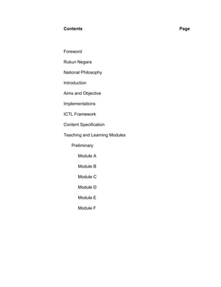 Contents                        Page




Foreword

Rukun Negara

National Philosophy

Introduction

Aims and Objective

Implementations

ICTL Framework

Content Specification

Teaching and Learning Modules

    Preliminary

       Module A

       Module B

       Module C

       Module D

       Module E

       Module F
 
