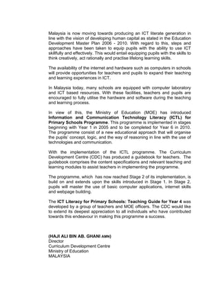 Malaysia is now moving towards producing an ICT literate generation in
line with the vision of developing human capital as stated in the Education
Development Master Plan 2006 - 2010. With regard to this, steps and
approaches have been taken to equip pupils with the ability to use ICT
skillfully and effectively. This would entail equipping pupils with the skills to
think creatively, act rationally and practise lifelong learning skills.

The availability of the internet and hardware such as computers in schools
will provide opportunities for teachers and pupils to expand their teaching
and learning experiences in ICT.

In Malaysia today, many schools are equipped with computer laboratory
and ICT based resources. With these facilities, teachers and pupils are
encouraged to fully utilise the hardware and software during the teaching
and learning process.

In view of this, the Ministry of Education (MOE) has introduced
Information and Communication Technology Literacy (ICTL) for
Primary Schools Programme. This programme is implemented in stages
beginning with Year 1 in 2005 and to be completed for Year 6 in 2010.
The programme consist of a new educational approach that will organise
the pupils’ concept, logic, and the way of reasoning in line with the use of
technologies and communication.

With the implementation of the ICTL programme. The Curriculum
Development Centre (CDC) has produced a guidebook for teachers. The
guidebook comprises the content specifications and relevant teaching and
learning modules to assist teachers in implementing the programme.

The programme, which has now reached Stage 2 of its implementation, is
build on and extends upon the skills introduced in Stage 1. In Stage 2,
pupils will master the use of basic computer applications, internet skills
and webpage building.

The ICT Literacy for Primary Schools: Teaching Guide for Year 4 was
developed by a group of teachers and MOE officers. The CDC would like
to extend its deepest appreciation to all individuals who have contributed
towards this endeavour in making this programme a success.



(HAJI ALI BIN AB. GHANI AMN)
Director
Curriculum Development Centre
Ministry of Education
MALAYSIA
 