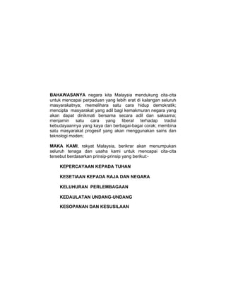 RUK




UN NEGARA

      BAHAWASANYA negara kita Malaysia mendukung cita-cita
      untuk mencapai perpaduan yang lebih erat di kalangan seluruh
      masyarakatnya; memelihara satu cara hidup demokratik;
      mencipta masyarakat yang adil bagi kemakmuran negara yang
      akan dapat dinikmati bersama secara adil dan saksama;
      menjamin satu cara yang liberal terhadap tradisi
      kebudayaannya yang kaya dan berbagai-bagai corak; membina
      satu masyarakat progesif yang akan menggunakan sains dan
      teknologi moden;

      MAKA KAMI, rakyat Malaysia, berikrar akan menumpukan
      seluruh tenaga dan usaha kami untuk mencapai cita-cita
      tersebut berdasarkan prinsip-prinsip yang berikut:-

          KEPERCAYAAN KEPADA TUHAN

          KESETIAAN KEPADA RAJA DAN NEGARA

          KELUHURAN PERLEMBAGAAN

          KEDAULATAN UNDANG-UNDANG

          KESOPANAN DAN KESUSILAAN
 