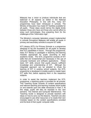 INTRODUCTION

   Malaysia has a vision to produce individuals that are
   balanced in all aspects as stated in the National
   Education Philosophy. In line with this, many ICT
   programmes have been introduced in schools. The
   Ministry of Education has made ICT facilities available for
   all pupils. These steps would narrow the digital divide
   between those who have and those who cannot afford to
   enjoy such technologies, thus preparing them for the
   challenges of the “Information Age”.

   The Ministry’s computer laboratory project implemented
   in schools throughout Malaysia will enable all pupils in
   primary and secondary schools to acquire ICT skills.

   ICT Literacy (ICTL) for Primary Schools is a programme
   designed to lay the foundation for all pupils to develop
   their ICT capabilities in future. Through this programme,
   basic ICT literacy is packaged in teaching and learning
   modules appropriate for pupils according to their
   academic levels. The ICTL programme consists of ICT
   skills that are fundamental and necessary in the use of
   computer hardware and software applications. These
   basic ICT skills ensure that pupils acquire sufficient
   knowledge and understanding of ICT. Although the
   integrated approach can be adopted to infuse the
   learning of ICT in existing school subjects, the ICTL
   programme is developed to enable pupils to master basic
   ICT skills first, before applying them in the respective
   subjects.

   In order to assist the teachers implement the ICTL
   programme, a teaching guide is provided for all schools.
   This Teaching Guide consists of content specifications
   and relevant teaching and learning modules which builds
   on and extends upon the skills introduced in Year 3. At
   this stage, pupils will also be exposed to two new
   domains: The Internet and Computer Maintenance. The
   Teaching Guide is designed to provide teachers with
   ideas on how to carry out the lessons. Teachers are also
   encouraged to use other resources or to create their own
   modules based on the content specifications provided
   and the level of their pupils’ computer skills.
 