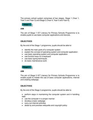 The primary school system comprises of two stages. Stage 1 (Year 1,
Year 2 and Year 3) and Stage 2 (Year 4, Year 5 and Year 6).

     Stage 1

AIM

The aim of Stage 1 ICT Literacy for Primary Schools Programme is to
enable pupils to use basic computer applications and devices.


OBJECTIVES

By the end of the Stage 1 programme, pupils should be able to:

 •    identify the main parts of a computer system
 •    explain the concept of operating system and computer application
 •    use basic operating system and computer application
 •    use function keys on a keyboard
 •    use basic typing techniques
 •    do basic maintenance work


     Stage 2

AIM

The aim of Stage 2 ICT Literacy for Primary Schools Programme is to
enable pupils to master the use of basic computer applications, internet
and creating webpage.


OBJECTIVES

By the end of the Stage 2 programme, pupils should be able to:

 • perform steps in maintaining the computer system and in handling
 data
 • use the computer in a proper manner
 • develop a basic webpage
 • carry out internet activities
 • abide by and practise netiquette and copyright policy
 