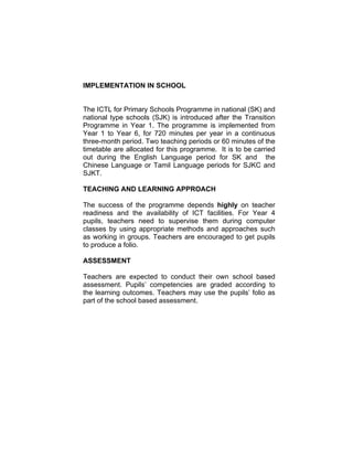 IMPLEMENTATION IN SCHOOL


The ICTL for Primary Schools Programme in national (SK) and
national type schools (SJK) is introduced after the Transition
Programme in Year 1. The programme is implemented from
Year 1 to Year 6, for 720 minutes per year in a continuous
three-month period. Two teaching periods or 60 minutes of the
timetable are allocated for this programme. It is to be carried
out during the English Language period for SK and the
Chinese Language or Tamil Language periods for SJKC and
SJKT.

TEACHING AND LEARNING APPROACH

The success of the programme depends highly on teacher
readiness and the availability of ICT facilities. For Year 4
pupils, teachers need to supervise them during computer
classes by using appropriate methods and approaches such
as working in groups. Teachers are encouraged to get pupils
to produce a folio.

ASSESSMENT

Teachers are expected to conduct their own school based
assessment. Pupils’ competencies are graded according to
the learning outcomes. Teachers may use the pupils’ folio as
part of the school based assessment.
 