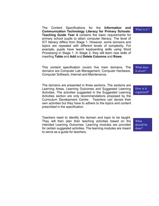 The Content Specifications for the Information and
                                                                   What is it ?
Communication Technology Literacy for Primary Schools:
Teaching Guide Year 4 contains the basic requirements for
primary school pupils to attain computer literacy. The level of
ICT literacy differs from Stage 1. However, some domains and
topics are repeated with different levels of complexity. For
example, pupils have learnt keyboarding skills using Word
Processing in Stage 1. In Stage 2, they will learn new skills of
inserting Table and Add and Delete Columns and Rows.


This content specification covers five main domains. The           What does
domains are Computer Lab Management, Computer Hardware,            it cover?
Computer Software, Internet and Maintenance.


The domains are presented in three sections. The sections are
Learning Areas, Learning Outcomes and Suggested Learning           How is it
Activities. The activities suggested in the Suggested Learning     organized?
Activities section are only recommendations proposed by the
Curriculum Development Centre. Teachers can devise their
own activities but they have to adhere to the topics and content
prescribed in the specification.


Teachers need to identify the domain and topic to be taught.
They will then plan their teaching activities based on the         What
intended Learning Outcomes. Learning modules are provided          should be
for certain suggested activities. The learning modules are meant   done?
to serve as a guide for teachers.
 