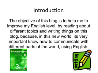 Introduction The objective of this blog is to help me to improve my English level, by reading about different topics and writing things on this blog, because, in this new world, its very important know how to communicate with different parts of the world, using English. 