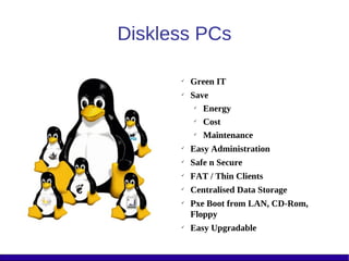 Diskless PCs

      
          Green IT
      
          Save
            Energy
           
             Cost
           
             Maintenance
      
          Easy Administration
      
          Safe n Secure
      
          FAT / Thin Clients
      
          Centralised Data Storage
      
          Pxe Boot from LAN, CD-Rom,
          Floppy
      
          Easy Upgradable
 