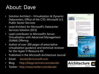 About: Dave Solution Architect – Virtualization & Dynamic Datacenters, Office of the CTO, Microsoft U.S. Public Sector Services  Lead Architect for Microsoft’s Datacenter Services Solution (DCS)  Lead contributor to Microsoft’s Server Virtualization with Advanced Management (SVAM) Offering Author of over 300 pages of prescriptive virtualization guidance and technical reviewer for the Hyper-V Resource Kit Published in the Microsoft Architecture Journal Email:    davidzi@microsoft.com Blog:      http://blogs.technet.com/davidzi Twitter:  http://www.twitter.com/davidzi 
