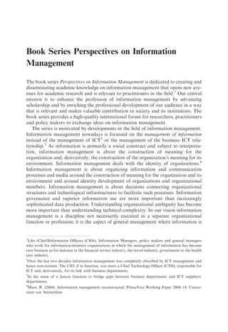 Book Series Perspectives on Information
Management

The book series Perspectives on Information Management is dedicated to creating and
disseminating academic knowledge on information management that opens new ave-
nues for academic research and is relevant to practitioners in the ﬁeld.1 Our central
mission is to enhance the profession of information management by advancing
scholarship and by enriching the professional development of our audience in a way
that is relevant and makes valuable contribution to society and its institutions. The
book series provides a high-quality international forum for researchers, practitioners
and policy makers to exchange ideas on information management.
   The series is motivated by developments in the ﬁeld of information management.
Information management nowadays is focussed on the management of information
instead of the management of ICT2 or the management of the business–ICT rela-
tionship.3 As information is primarily a social construct and subject to interpreta-
tion, information management is about the construction of meaning for the
organization and, derivatively, the construction of the organization’s meaning for its
environment. Information management deals with the identity of organizations.4
Information management is about organizing information and communication
processes and media around the construction of meaning for the organization and its
environment and around identity development of organizations and organizational
members. Information management is about decisions connecting organizational
structures and technological infrastructures to facilitate such processes. Information
governance and superior information use are more important than increasingly
sophisticated data production. Understanding organizational ambiguity has become
more important than understanding technical complexity. In our vision information
management is a discipline not necessarily executed in a separate organizational
function or profession; it is the aspect of general management where information is


1
 Like (Chief)Information Ofﬁcers (CIOs), Information Managers, policy makers and general managers
who work for information-intensive organizations in which the management of information has become
core business as for instance in the ﬁnancial service industry, the travel industry, government or the health
care industry.
2
 Over the last two decades information management was completely absorbed by ICT management and
hence non-existent. The CIO, if in function, was more a Chief Technology Ofﬁcer (CTO), responsible for
ICT and, derivatively, for its link with business departments.
3
 In the sense of a liaison function to bridge gaps between business departments and ICT suppliers/
departments.
4
 Maes, R. (2004). Information management reconstructed, PrimaVera Working Paper 2004–19, Univer-
siteit van Amsterdam.
 