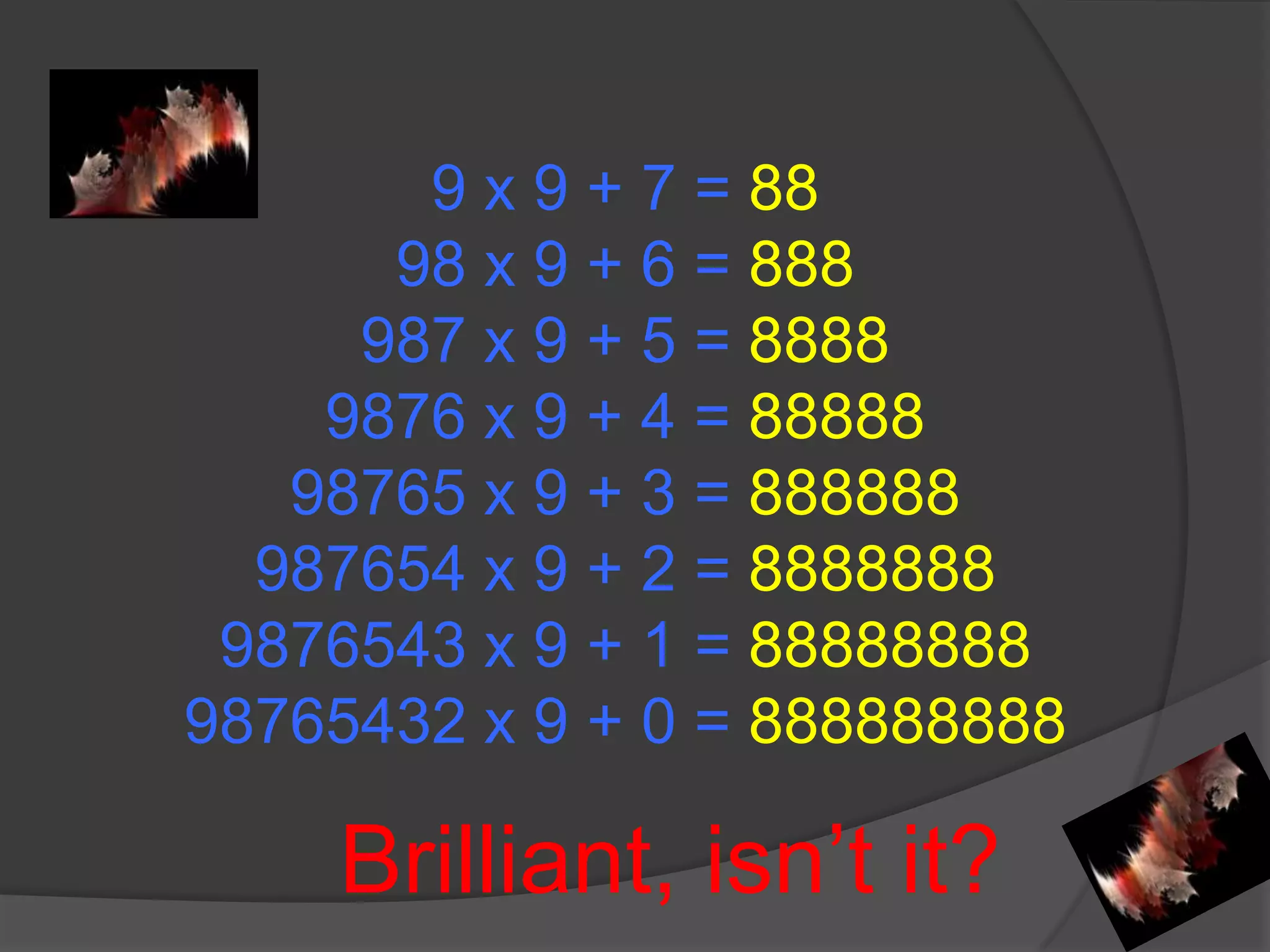 9 x 9 + 7 = 8898 x 9 + 6 = 888987 x 9 + 5 = 88889876 x 9 + 4 = 8888898765 x 9 + 3 = 888888987654 x 9 + 2 = 88888889876543 x 9 + 1 = 8888888898765432 x 9 + 0 = 888888888 Brilliant, isn’t it?