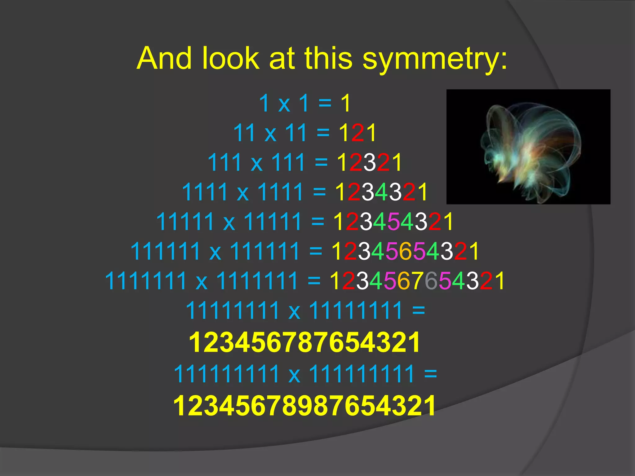 And look at this symmetry:1 x 1 = 111 x 11 = 121111 x 111 = 123211111 x 1111 = 123432111111 x 11111 = 123454321111111 x 111111 = 123456543211111111 x 1111111 = 123456765432111111111 x 11111111 = 123456787654321111111111 x 111111111 = 12345678987654321 