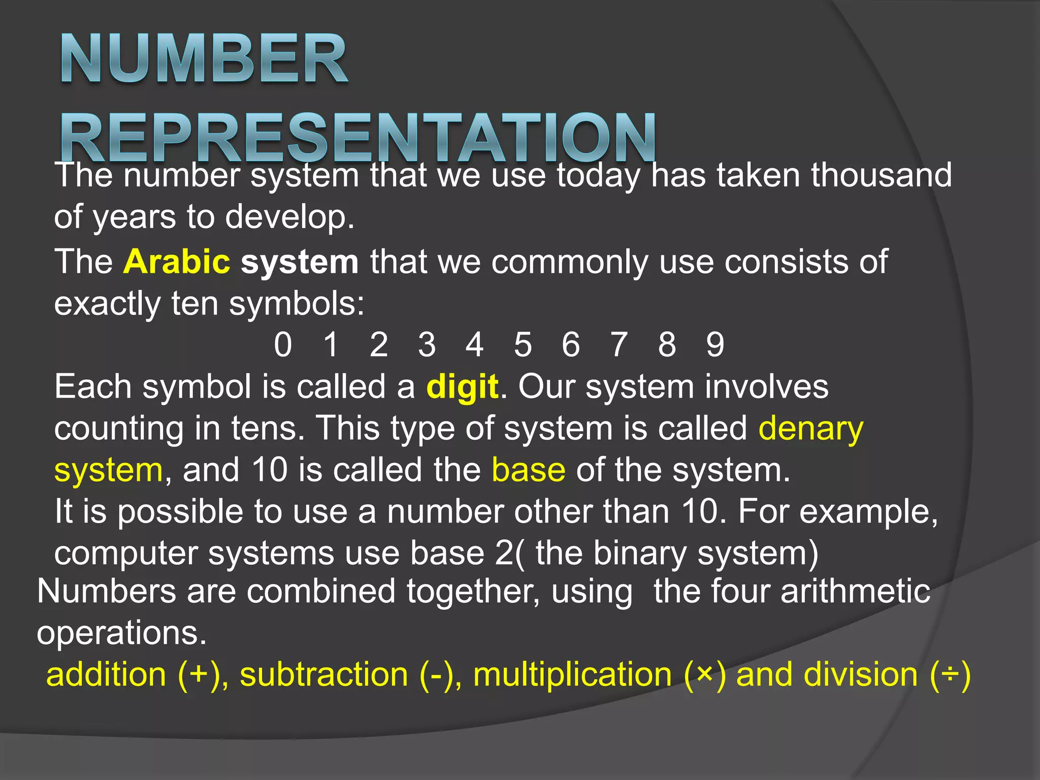Number RepresentationThe number system that we use today has taken thousand of years to develop. The Arabic system that we commonly use consists of exactly ten symbols:0   1   2   3   4   5   6   7   8   9Each symbol is called a digit. Our system involves counting in tens. This type of system is called denary system, and 10 is called the base of the system.It is possible to use a number other than 10. For example, computer systems use base 2( the binary system)Numbers are combined together, using  the four arithmetic operations.addition (+), subtraction (-), multiplication (×) and division (÷)
