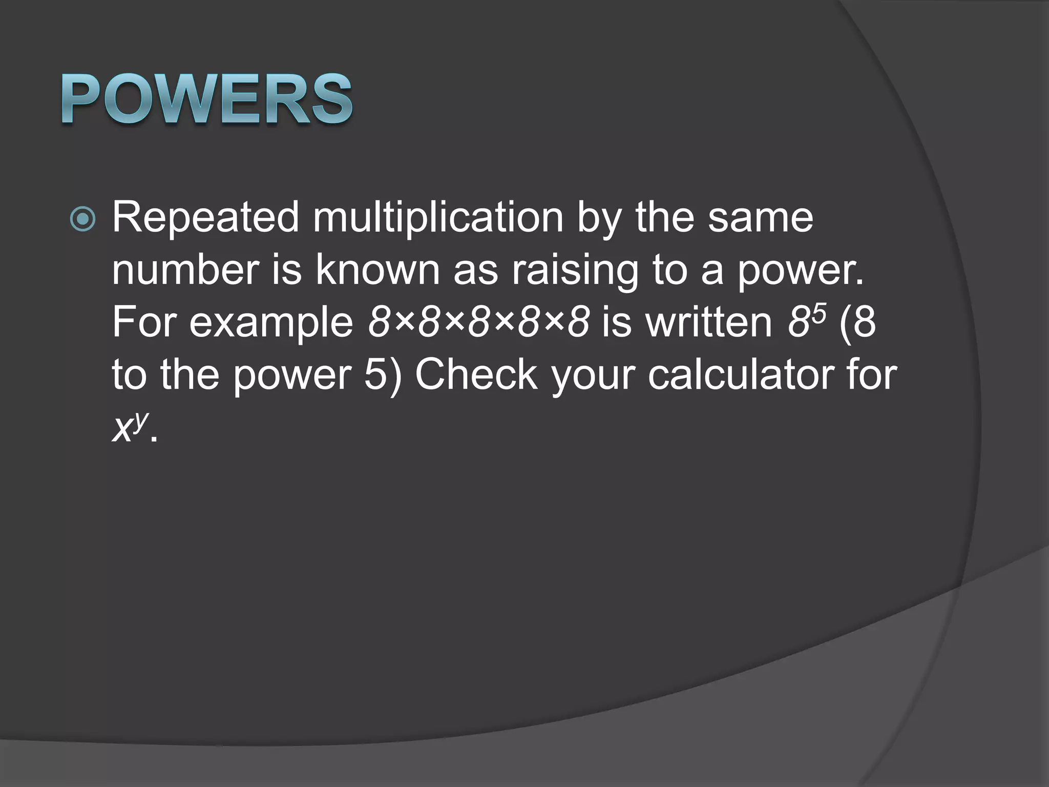 PowersRepeated multiplication by the same number is known as raising to a power. For example 8×8×8×8×8 is written 85 (8 to the power 5) Check your calculator for xy.