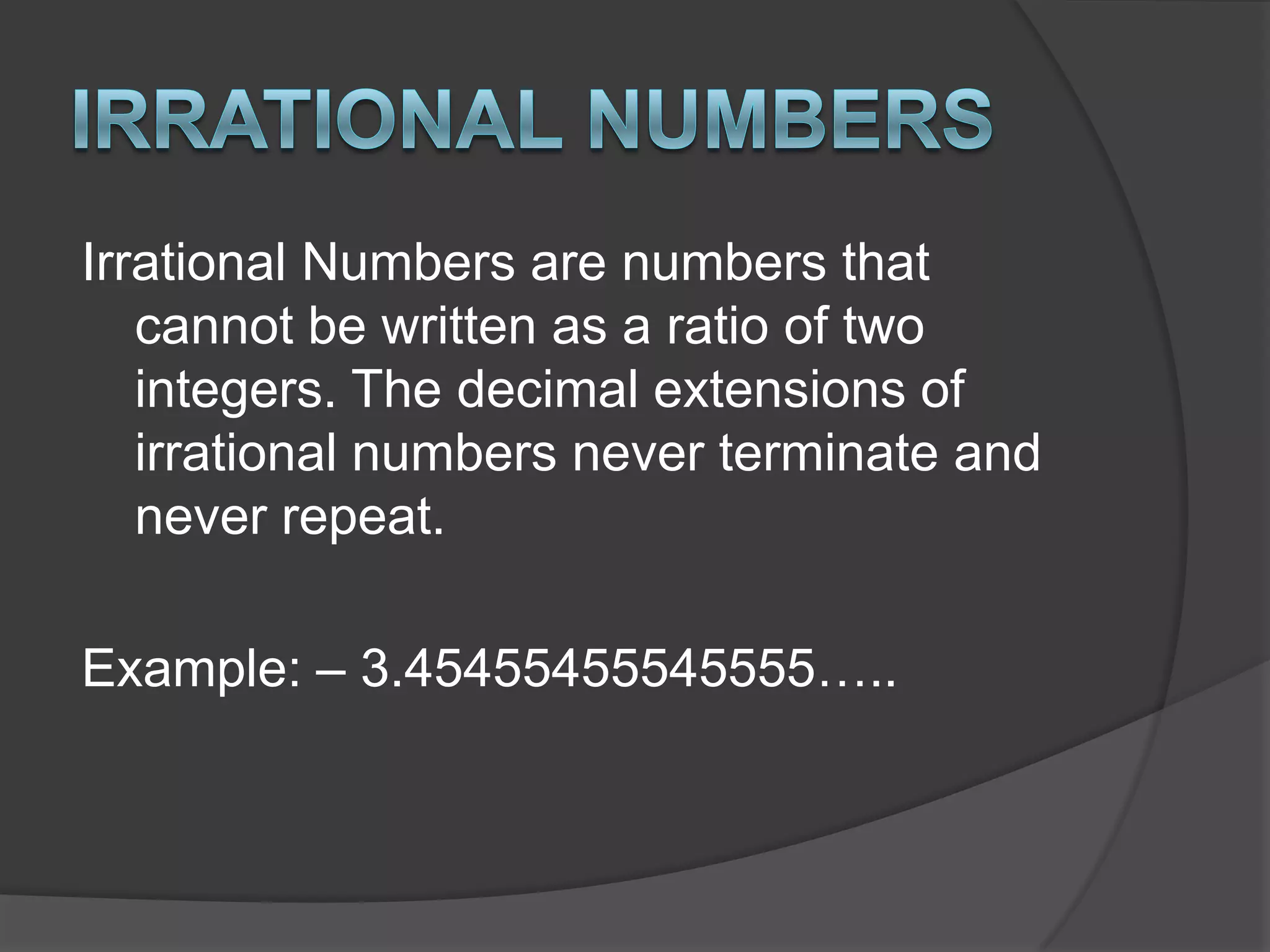 Irrational NumbersIrrational Numbers are numbers that cannot be written as a ratio of two integers. The decimal extensions of irrational numbers never terminate and never repeat.Example: – 3.45455455545555…..