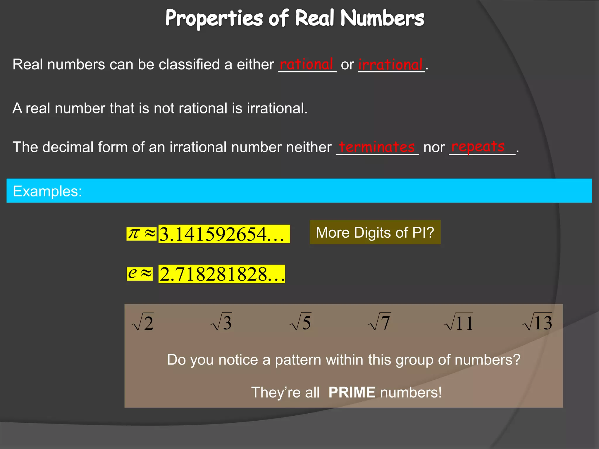 Properties of Real Numbers Real numbers can be classified a either _______ or ________.rationalirrationalA real number that is not rational is irrational.repeatsThe decimal form of an irrational number neither __________ nor ________.terminatesExamples:                                                                                                                         More Digits of PI?Do you notice a pattern within this group of numbers?They’re all  PRIME numbers!