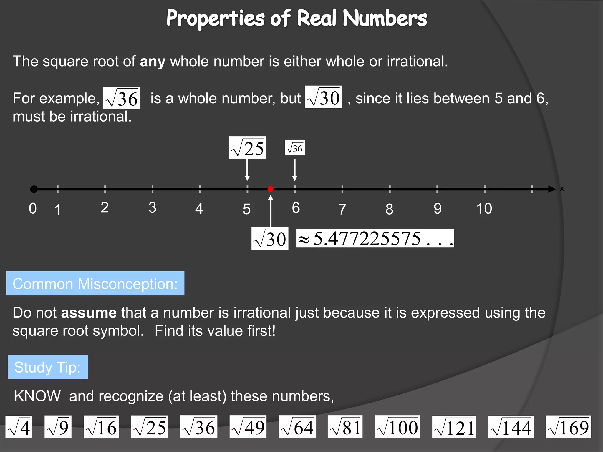 For example,            is a whole number, but           , since it lies between 5 and 6, must be irrational.236010945871xProperties of Real Numbers The square root of any whole number is either whole or irrational.Common Misconception:Do not assume that a number is irrational just because it is expressed using the square root symbol.Find its value first!Study Tip:KNOW  and recognize (at least) these numbers,