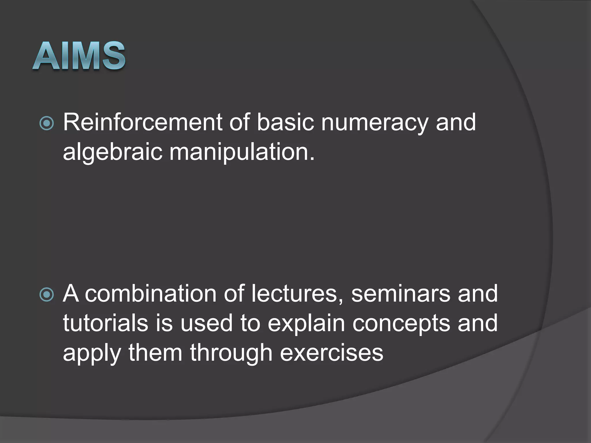 AimsReinforcement of basic numeracy and algebraic manipulation.A combination of lectures, seminars and tutorials is used to explain concepts and apply them through exercises