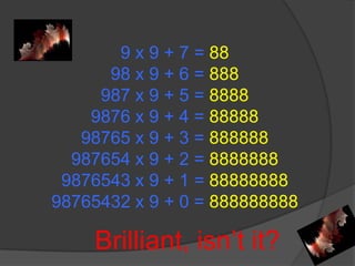 9 x 9 + 7 = 8898 x 9 + 6 = 888987 x 9 + 5 = 88889876 x 9 + 4 = 8888898765 x 9 + 3 = 888888987654 x 9 + 2 = 88888889876543 x 9 + 1 = 8888888898765432 x 9 + 0 = 888888888 Brilliant, isn’t it?