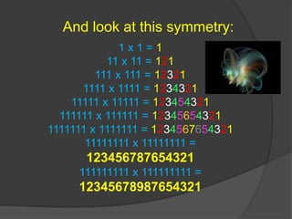 And look at this symmetry:1 x 1 = 111 x 11 = 121111 x 111 = 123211111 x 1111 = 123432111111 x 11111 = 123454321111111 x 111111 = 123456543211111111 x 1111111 = 123456765432111111111 x 11111111 = 123456787654321111111111 x 111111111 = 12345678987654321 