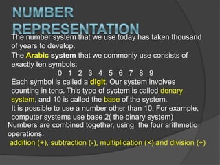 Number RepresentationThe number system that we use today has taken thousand of years to develop. The Arabic system that we commonly use consists of exactly ten symbols:0   1   2   3   4   5   6   7   8   9Each symbol is called a digit. Our system involves counting in tens. This type of system is called denary system, and 10 is called the base of the system.It is possible to use a number other than 10. For example, computer systems use base 2( the binary system)Numbers are combined together, using  the four arithmetic operations.addition (+), subtraction (-), multiplication (×) and division (÷)