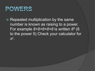 PowersRepeated multiplication by the same number is known as raising to a power. For example 8×8×8×8×8 is written 85 (8 to the power 5) Check your calculator for xy.