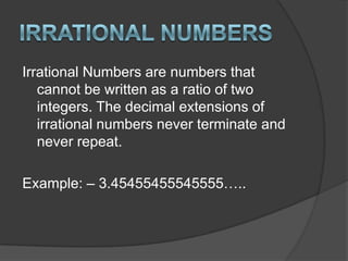 Irrational NumbersIrrational Numbers are numbers that cannot be written as a ratio of two integers. The decimal extensions of irrational numbers never terminate and never repeat.Example: – 3.45455455545555…..