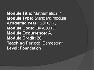 Module Title: Mathematics  1 Module Type: Standard module Academic Year:  2010/11, Module Code: EM-0001D Module Occurrence: A, Module Credit: 20 Teaching Period:  Semester 1 Level: Foundation   