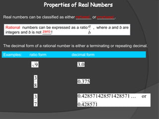 Rational  numbers can be expressed as a ratio     ,  where a and b areintegers and b is not ____! Properties of Real Numbers Real numbers can be classified as either _______ or ________.rationalirrationalzeroThe decimal form of a rational number is either a terminating or repeating decimal.Examples:       ratio form                       decimal form                                             