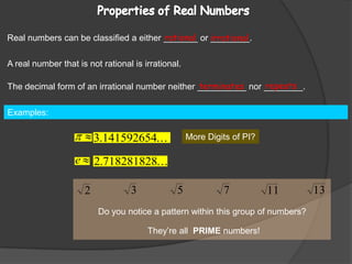 Properties of Real Numbers Real numbers can be classified a either _______ or ________.rationalirrationalA real number that is not rational is irrational.repeatsThe decimal form of an irrational number neither __________ nor ________.terminatesExamples:                                                                                                                         More Digits of PI?Do you notice a pattern within this group of numbers?They’re all  PRIME numbers!
