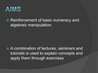 AimsReinforcement of basic numeracy and algebraic manipulation.A combination of lectures, seminars and tutorials is used to explain concepts and apply them through exercises