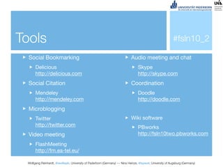 Tools                                                                                                     #fsln10_2

  Social Bookmarking                                                       Audio meeting and chat
      Delicious                                                                 Skype
      http://delicious.com                                                      http://skype.com
  Social Citation                                                          Coordination
      Mendeley                                                                  Doodle
      http://mendeley.com                                                       http://doodle.com
  Microblogging
      Twitter                                                              Wiki software
      http://twitter.com                                                        PBworks
  Video meeting                                                                 http://fsln10two.pbworks.com

      FlashMeeting
      http://fm.ea-tel.eu/

 Wolfgang Reinhardt, @wollepb, University of Paderborn (Germany) --- Nina Heinze, @sywot, University of Augsburg (Germany)
 