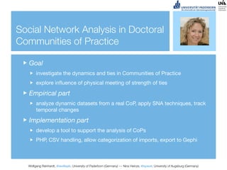 Social Network Analysis in Doctoral
Communities of Practice

   Goal
       investigate the dynamics and ties in Communities of Practice
       explore inﬂuence of physical meeting of strength of ties

   Empirical part
       analyze dynamic datasets from a real CoP, apply SNA techniques, track
       temporal changes

   Implementation part
       develop a tool to support the analysis of CoPs
       PHP, CSV handling, allow categorization of imports, export to Gephi



  Wolfgang Reinhardt, @wollepb, University of Paderborn (Germany) --- Nina Heinze, @sywot, University of Augsburg (Germany)
 