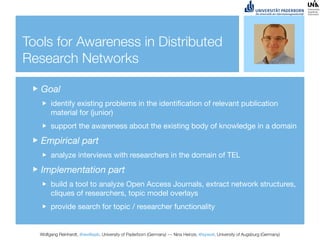 Tools for Awareness in Distributed
Research Networks

   Goal
       identify existing problems in the identiﬁcation of relevant publication
       material for (junior)
       support the awareness about the existing body of knowledge in a domain

   Empirical part
       analyze interviews with researchers in the domain of TEL

   Implementation part
       build a tool to analyze Open Access Journals, extract network structures,
       cliques of researchers, topic model overlays
       provide search for topic / researcher functionality


  Wolfgang Reinhardt, @wollepb, University of Paderborn (Germany) --- Nina Heinze, @sywot, University of Augsburg (Germany)
 