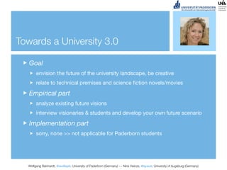 Towards a University 3.0

   Goal
       envision the future of the university landscape, be creative
       relate to technical premises and science ﬁction novels/movies

   Empirical part
       analyze existing future visions
       interview visionaries & students and develop your own future scenario

   Implementation part
       sorry, none >> not applicable for Paderborn students




  Wolfgang Reinhardt, @wollepb, University of Paderborn (Germany) --- Nina Heinze, @sywot, University of Augsburg (Germany)
 