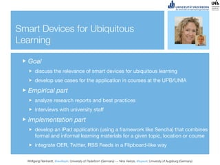 Smart Devices for Ubiquitous
Learning

   Goal
       discuss the relevance of smart devices for ubiquitous learning
       develop use cases for the application in courses at the UPB/UNIA

   Empirical part
       analyze research reports and best practices
       interviews with university staff

   Implementation part
       develop an iPad application (using a framework like Sencha) that combines
       formal and informal learning materials for a given topic, location or course
       integrate OER, Twitter, RSS Feeds in a Flipboard-like way


  Wolfgang Reinhardt, @wollepb, University of Paderborn (Germany) --- Nina Heinze, @sywot, University of Augsburg (Germany)
 