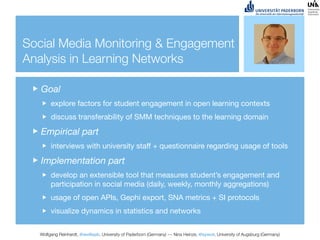 Social Media Monitoring & Engagement
Analysis in Learning Networks

   Goal
       explore factors for student engagement in open learning contexts
       discuss transferability of SMM techniques to the learning domain

   Empirical part
       interviews with university staff + questionnaire regarding usage of tools

   Implementation part
       develop an extensible tool that measures student’s engagement and
       participation in social media (daily, weekly, monthly aggregations)
       usage of open APIs, Gephi export, SNA metrics + SI protocols
       visualize dynamics in statistics and networks


  Wolfgang Reinhardt, @wollepb, University of Paderborn (Germany) --- Nina Heinze, @sywot, University of Augsburg (Germany)
 