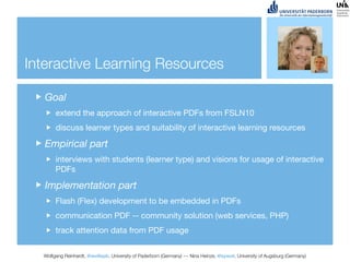 Interactive Learning Resources

   Goal
       extend the approach of interactive PDFs from FSLN10
       discuss learner types and suitability of interactive learning resources

   Empirical part
       interviews with students (learner type) and visions for usage of interactive
       PDFs

   Implementation part
       Flash (Flex) development to be embedded in PDFs
       communication PDF -- community solution (web services, PHP)
       track attention data from PDF usage


  Wolfgang Reinhardt, @wollepb, University of Paderborn (Germany) --- Nina Heinze, @sywot, University of Augsburg (Germany)
 