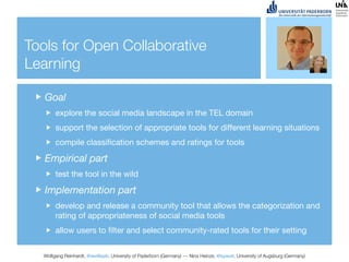 Tools for Open Collaborative
Learning

   Goal
       explore the social media landscape in the TEL domain
       support the selection of appropriate tools for different learning situations
       compile classiﬁcation schemes and ratings for tools

   Empirical part
       test the tool in the wild

   Implementation part
       develop and release a community tool that allows the categorization and
       rating of appropriateness of social media tools
       allow users to ﬁlter and select community-rated tools for their setting


  Wolfgang Reinhardt, @wollepb, University of Paderborn (Germany) --- Nina Heinze, @sywot, University of Augsburg (Germany)
 